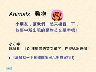 Animals  動物 小朋友，讓我們一起來複習一下， 故事中所出現的動物英文單字吧 ! 小叮嚀： 試試看 ！ 10  種動物的英文單字 ， 你能唸出幾個！ ( 用滑鼠點一下動物圖案可以對答案哦 !) 