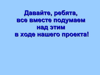 Давайте, ребята,  все вместе подумаем  над этим  в ходе нашего проекта! 