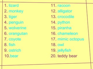 1.  lizard 11.  racoon 2.  monkey 12.  alligator 3.  tiger 13.  crocodile 4.  penguin 14.  python 5.  wolverine 15.  piranha 6.  orangutan 16.  chameleon 7.  coyote 17.  mimic   octopus 8.  fish 18.  owl 9.  ostrich 19.  jellyfish 10. bear 20. teddy bear 