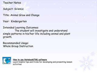 Teacher Notes Subject: Science Title: Animal Grow and Change Year:  Kindergarten Intended Learning Outcomes: The student will investigate and understand simple patterns in his/her life including animal and plant growth. Recommended Usage: Whole Group Instruction How to use Notebook(TM) software Learn helpful tips and tricks for developing and presenting lesson activities. 