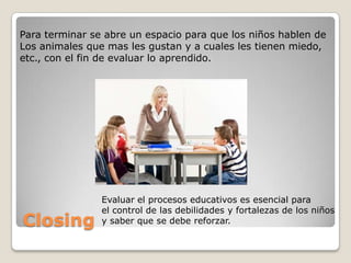 Para terminar se abre un espacio para que los niños hablen de
Los animales que mas les gustan y a cuales les tienen miedo,
etc., con el fin de evaluar lo aprendido.




                Evaluar el procesos educativos es esencial para
                el control de las debilidades y fortalezas de los niños
Closing         y saber que se debe reforzar.
 