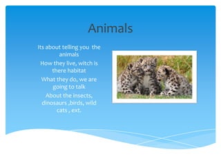 Animals
Its about telling you the
         animals
 How they live, witch is
      there habitat
  What they do, we are
      going to talk
    About the insects,
  dinosaurs ,birds, wild
        cats , ext.
 