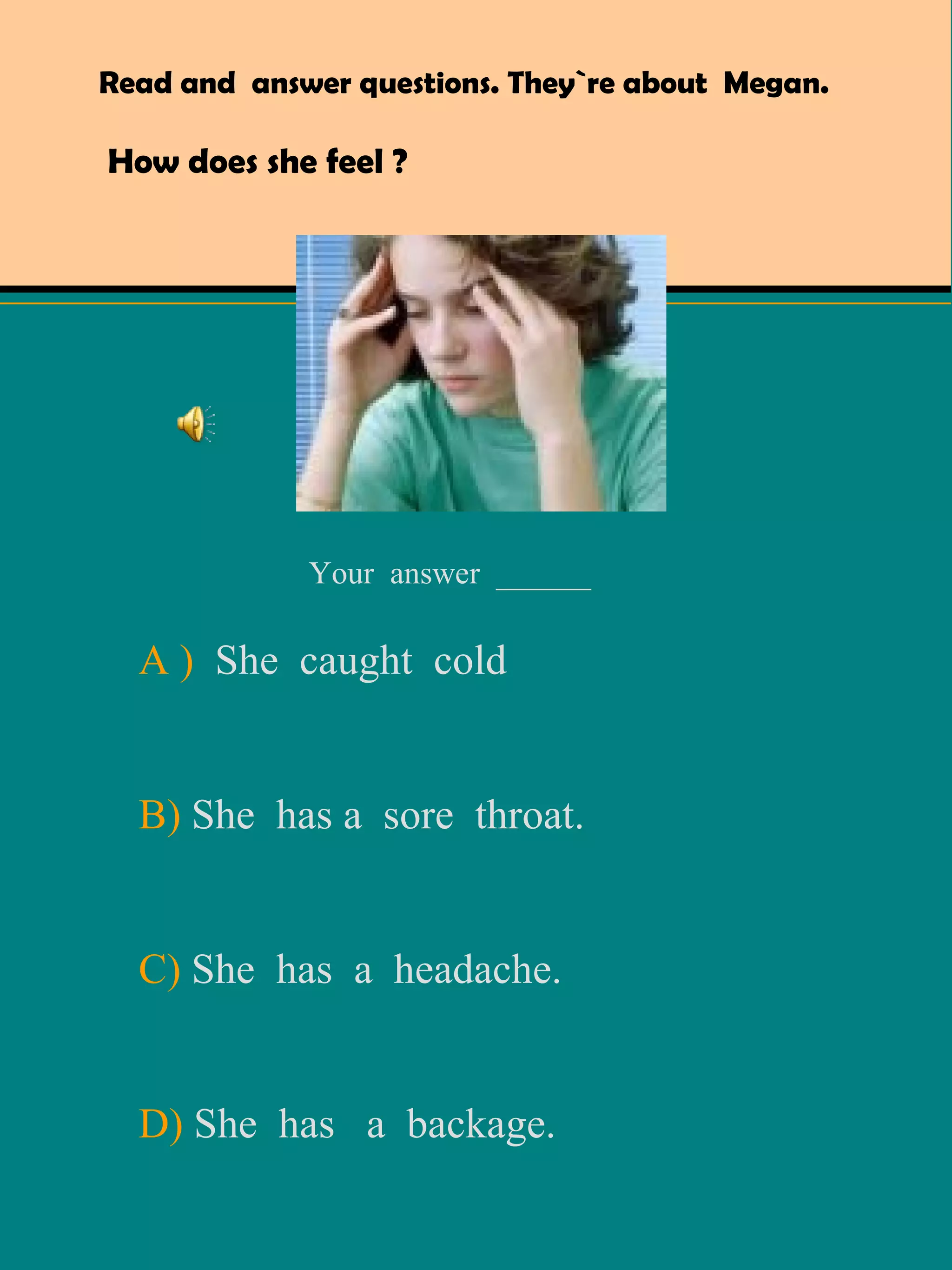 Read and  answer questions. They`re about  Megan.  How does she feel ? A )   She  caught  cold B)  She  has a  sore  throat. C)  She  has  a  headache. D)  She  has  a  backage. Your  answer  ______ 