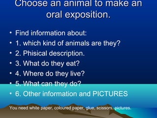 Choose an animal to make an
          oral exposition.
•   Find information about:
•   1. which kind of animals are they?
•   2. Phisical description.
•   3. What do they eat?
•   4. Where do they live?
•   5. What can they do?
•   6. Other information and PICTURES
You need white paper, coloured paper, glue, scissors, pictures.
 