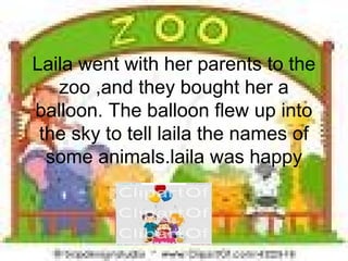 Laila went with her parents to the
zoo ,and they bought her a
balloon. The balloon flew up into
the sky to tell laila the names of
some animals.laila was happy
 