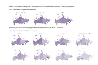 Исходя из популярности запросов в разных регионах России, их можно разделить на следующие группы:
Рис. 6. Равномерно распределенные запросы
общие вопросы кошки собаки
Интересно, что кошки более популярны в западной части России, а собаки в восточной.
Рис. 7. Неравномерно распределенные запросы
попугаи хомяки панды аквариумные рыбки
рептилии морские свинки слоны бегемоты
 