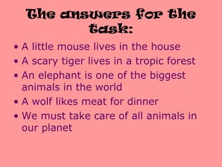 The answers for the
task:
• A little mouse lives in the house
• A scary tiger lives in a tropic forest
• An elephant is one of the biggest
animals in the world
• A wolf likes meat for dinner
• We must take care of all animals in
our planet
 