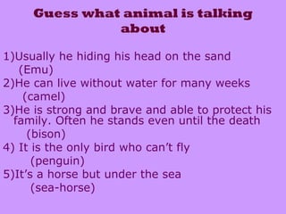 Guess what animal is talking
about
1)Usually he hiding his head on the sand
(Emu)
2)He can live without water for many weeks
(camel)
3)He is strong and brave and able to protect his
family. Often he stands even until the death
(bison)
4) It is the only bird who can’t fly
(penguin)
5)It’s a horse but under the sea
(sea-horse)
 