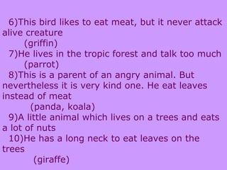 6)This bird likes to eat meat, but it never attack
alive creature
(griffin)
7)He lives in the tropic forest and talk too much
(parrot)
8)This is a parent of an angry animal. But
nevertheless it is very kind one. He eat leaves
instead of meat
(panda, koala)
9)A little animal which lives on a trees and eats
a lot of nuts
10)He has a long neck to eat leaves on the
trees
(giraffe)
 