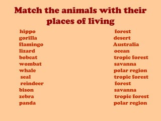 Match the animals with their
places of living
hippo forest
gorilla desert
flamingo Australia
lizard ocean
bobcat tropic forest
wombat savanna
whale polar region
seal tropic forest
reindeer forest
bison savanna
zebra tropic forest
panda polar region
 