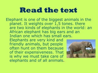 Read the text
Elephant is one of the biggest animals in the
planet. It weights over 1,5 tones. there
are two kinds of elephants in the world: an
African elephant has big ears and an
Indian one which has small ears.
Elephants are very kind and
friendly animals, but people
often hunt on them because
of their expensiveness. That
is why we must take care of
elephants and of all animals.
 