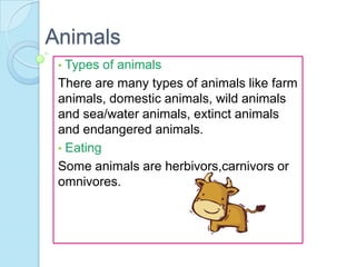 Animals
•

Types of animals
There are many types of animals like farm
animals, domestic animals, wild animals
and sea/water animals, extinct animals
and endangered animals.
• Eating
Some animals are herbivors,carnivors or
omnivores.

 