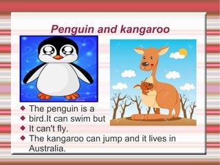 Penguin and kangaroo
 The penguin is a
 bird.It can swim but
 It can't fly.
 The kangaroo can jump and it lives in
Australia.
 