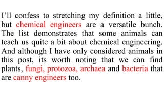 I’ll confess to stretching my definition a little,
but chemical engineers are a versatile bunch.
The list demonstrates that some animals can
teach us quite a bit about chemical engineering.
And although I have only considered animals in
this post, its worth noting that we can find
plants, fungi, protozoa, archaea and bacteria that
are canny engineers too.
 