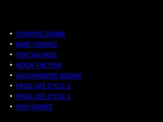 • JUMPING SHARK
• BABY FISHING
• FISH SALVAGE
• HOOK THE FISH
• SALAMANDER JIGSAW
• FROG LIFE CYCLE 2
• FROG LIFE CYCLE 1
• FISH GAMES
 