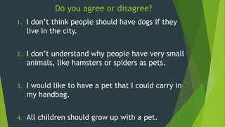 1. I don’t think people should have dogs if they
live in the city.
2. I don’t understand why people have very small
animals, like hamsters or spiders as pets.
3. I would like to have a pet that I could carry in
my handbag.
4. All children should grow up with a pet.
Do you agree or disagree?
 