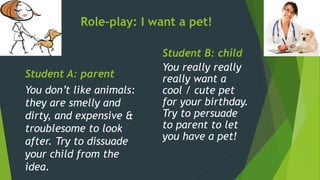 Role-play: I want a pet!
Student A: parent
You don’t like animals:
they are smelly and
dirty, and expensive &
troublesome to look
after. Try to dissuade
your child from the
idea.
Student B: child
You really really
really want a
cool / cute pet
for your birthday.
Try to persuade
to parent to let
you have a pet!
 