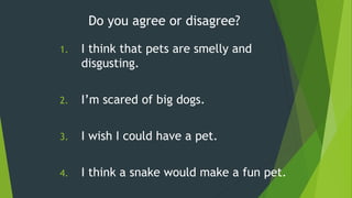 1. I think that pets are smelly and
disgusting.
2. I’m scared of big dogs.
3. I wish I could have a pet.
4. I think a snake would make a fun pet.
Do you agree or disagree?
 