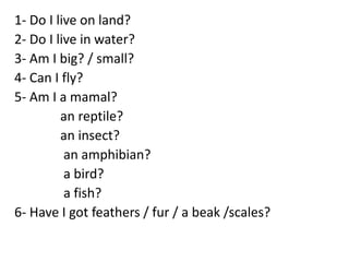 1- Do I live on land?
2- Do I live in water?
3- Am I big? / small?
4- Can I fly?
5- Am I a mamal?
an reptile?
an insect?
an amphibian?
a bird?
a fish?
6- Have I got feathers / fur / a beak /scales?