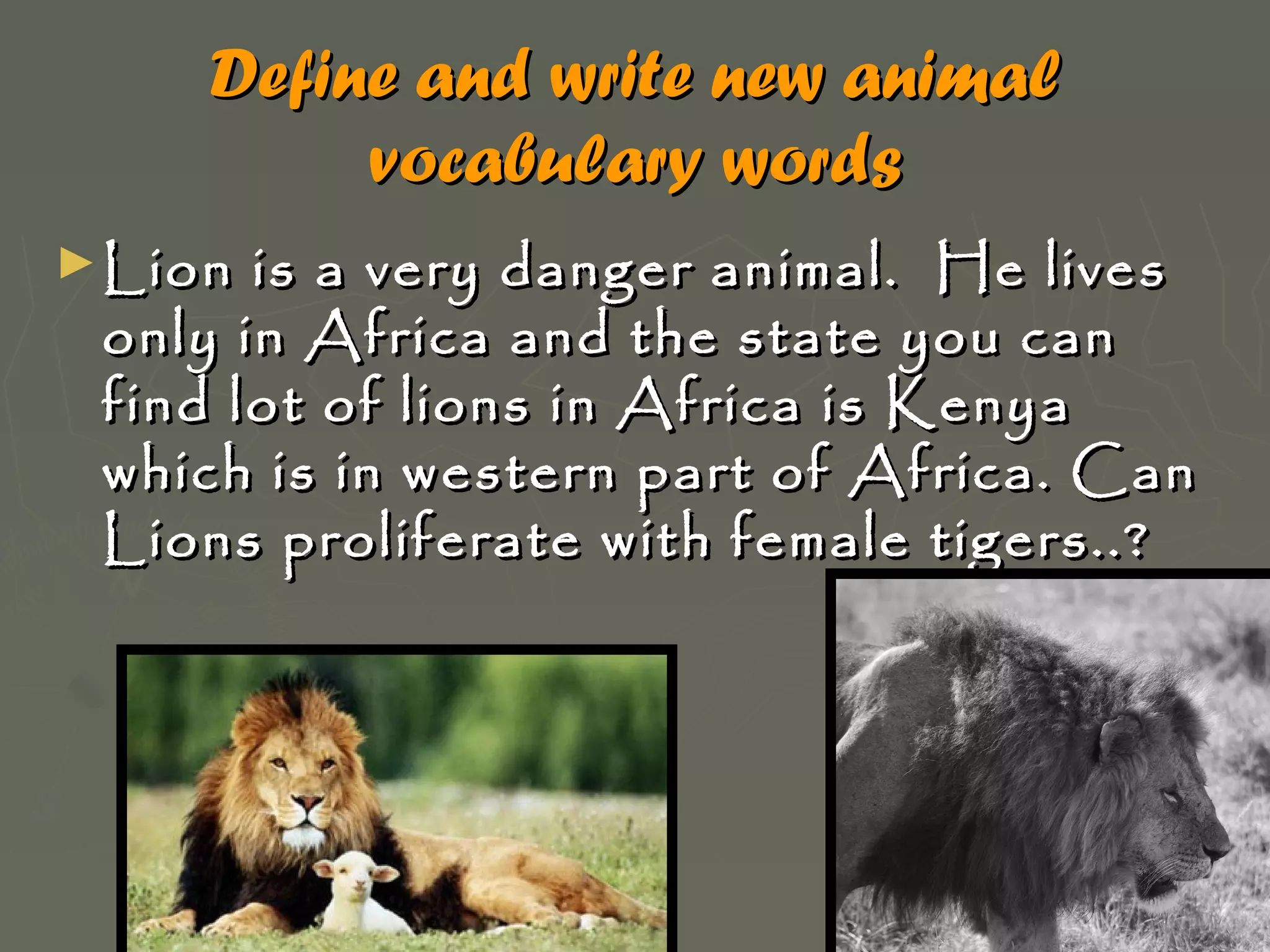 Define and write new animal
vocabulary words
► Lion

is a very danger animal. He lives
only in Africa and the state you can
find lot of lions in Africa is Kenya
which is in western part of Africa. Can
Lions proliferate with female tigers..?

 