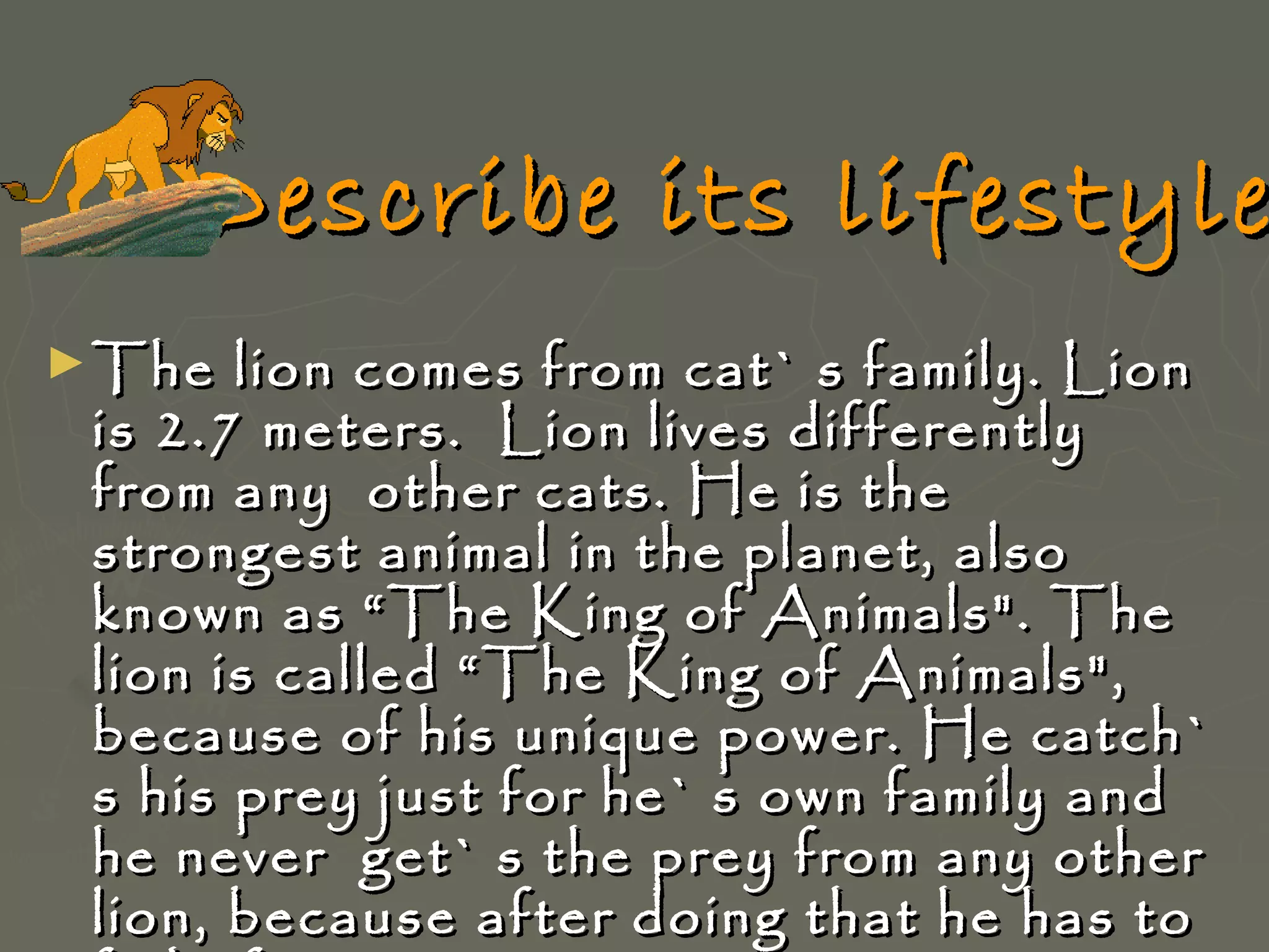 Describe its lifestyle
► The

lion comes from cat` s family. Lion
is 2.7 meters. Lion lives differently
from any other cats. He is the
strongest animal in the planet, also
known as “The King of Animals". The
lion is called “The King of Animals",
because of his unique power. He catch`
s his prey just for he` s own family and
he never get` s the prey from any other
lion, because after doing that he has to

 