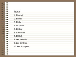 ÍNDEX 1. El cavall 2. El Dofí 3. El Gat 4. La Girafa 5. El Gos 6. L'Hàmster 7. El Lleó 8. Les Meduses 9. Les Sardines 10. Les Tortugues 