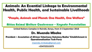 Animals: An Essential Linkage to Environmental
Health, Public Health, and Sustainable Livelihoods
“People, Animals and Planet: One Health, One Welfare”
Africa Animal Welfare Conference – Keynote Presentation
United Nations Complex in Nairobi, Kenya, from 3-5 September 2018
Dr. Mwenda Mbaka
President – Association of African Veterinary Statutory Bodies’ Establishment &
Operationalization Task Force
mwenda.mmbaka@gmail.com
+254722513373
 