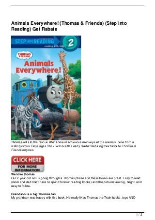 Animals Everywhere! (Thomas & Friends) (Step into
Reading) Get Rabate




Thomas rolls to the rescue after some mischievous monkeys let the animals loose from a
visiting circus. Boys ages 3 to 7 will love this early reader featuring their favorite Thomas &
Friends engines.




We love thomas
Our 2 year old son is going through a Thomas phase and these books are great. Easy to read
(mom and dad don’t have to spend forever reading books) and the pictures are big, bright, and
easy to follow.

Grandson is a big Thomas fan
My grandson was happy with this book. He really likes Thomas the Train books, toys AND




                                                                                                  1/2
 