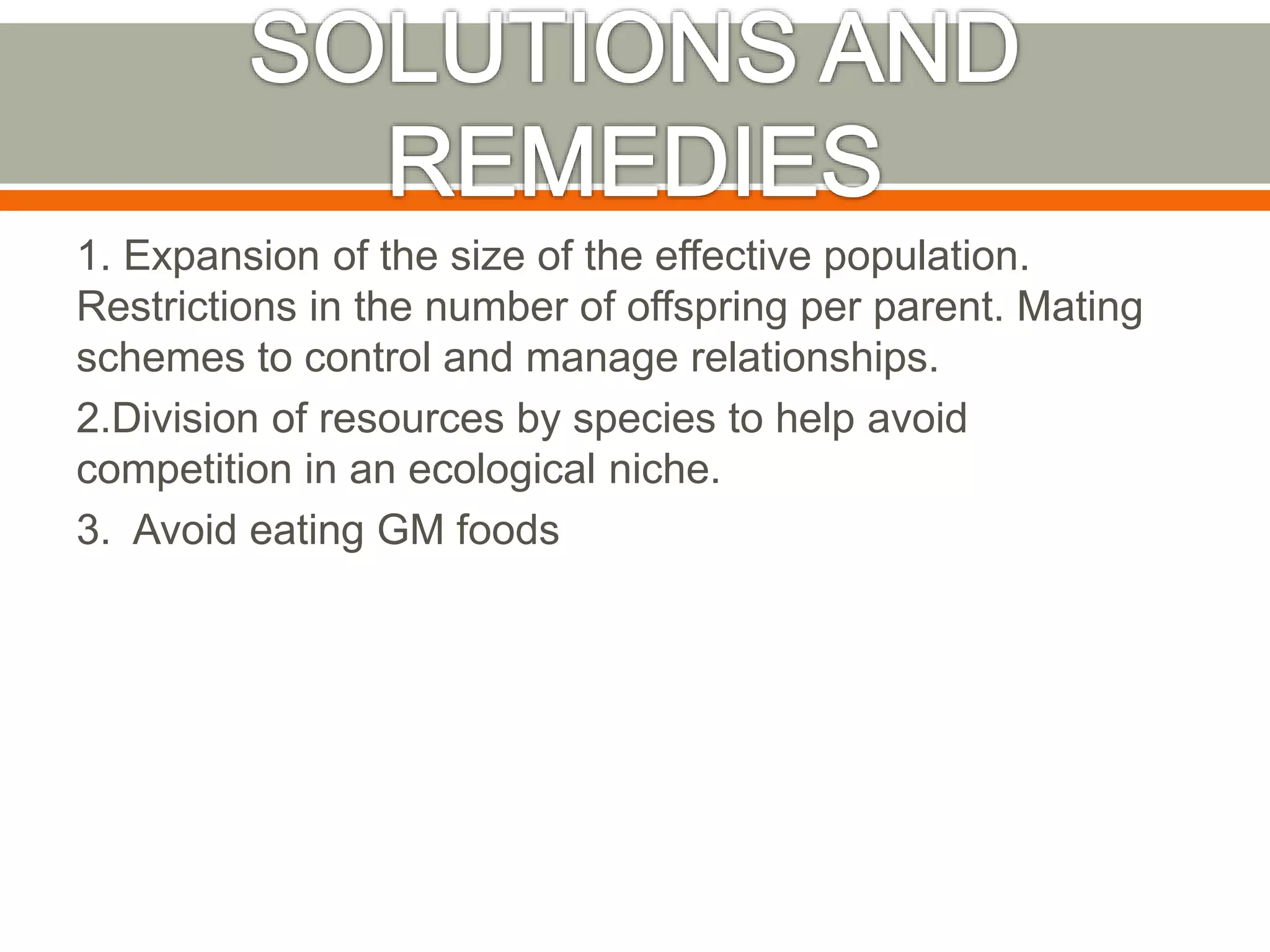 1. Expansion of the size of the effective population.
Restrictions in the number of offspring per parent. Mating
schemes to control and manage relationships.
2.Division of resources by species to help avoid
competition in an ecological niche.
3. Avoid eating GM foods
 