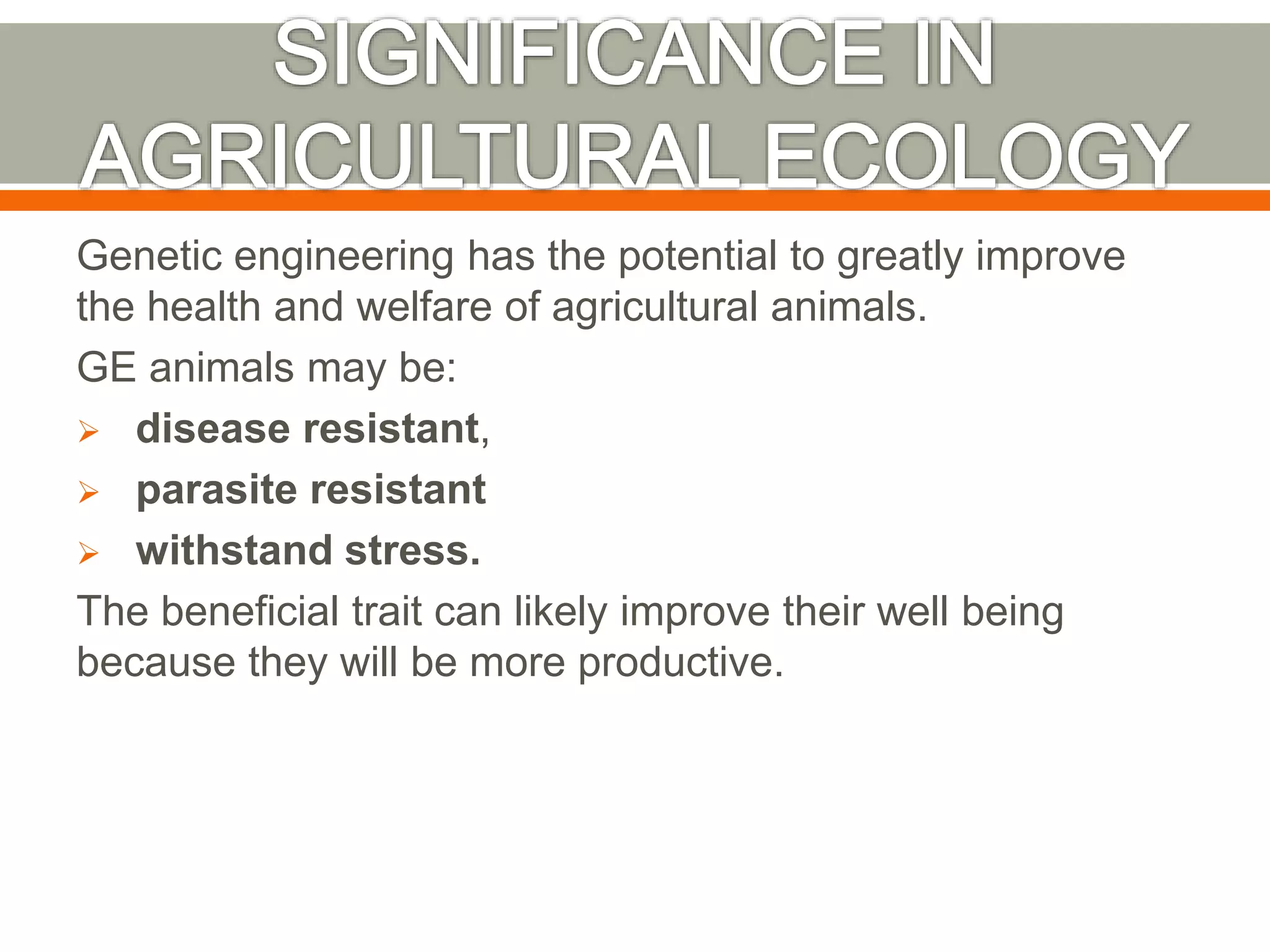 Genetic engineering has the potential to greatly improve
the health and welfare of agricultural animals.
GE animals may be:
 disease resistant,
 parasite resistant
 withstand stress.
The beneficial trait can likely improve their well being
because they will be more productive.
 
