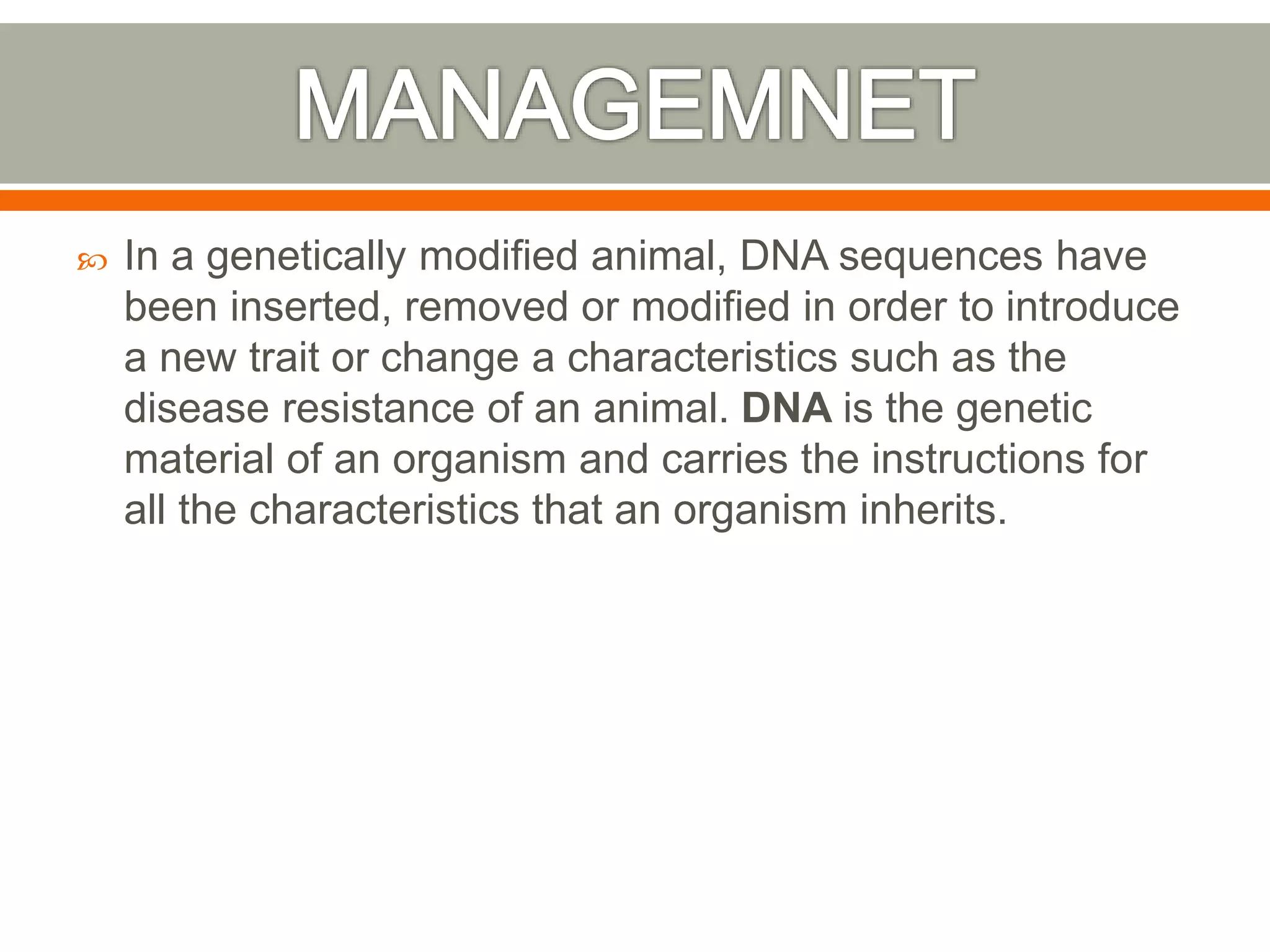  In a genetically modified animal, DNA sequences have
been inserted, removed or modified in order to introduce
a new trait or change a characteristics such as the
disease resistance of an animal. DNA is the genetic
material of an organism and carries the instructions for
all the characteristics that an organism inherits.
 