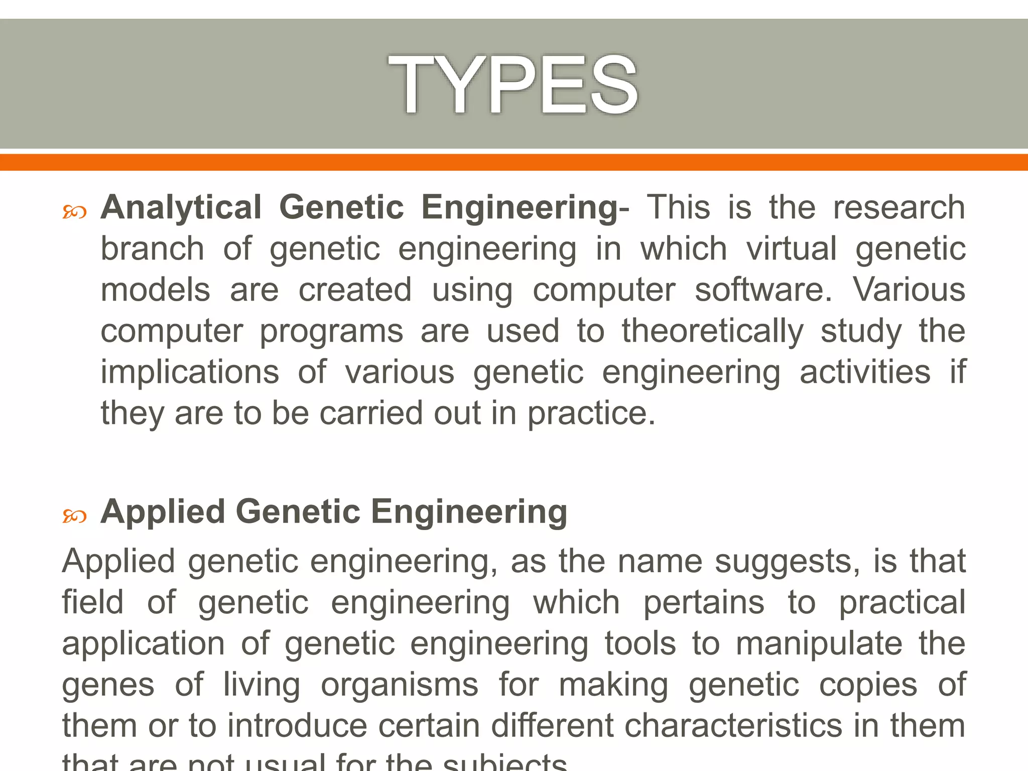  Analytical Genetic Engineering- This is the research
branch of genetic engineering in which virtual genetic
models are created using computer software. Various
computer programs are used to theoretically study the
implications of various genetic engineering activities if
they are to be carried out in practice.
 Applied Genetic Engineering
Applied genetic engineering, as the name suggests, is that
field of genetic engineering which pertains to practical
application of genetic engineering tools to manipulate the
genes of living organisms for making genetic copies of
them or to introduce certain different characteristics in them
 