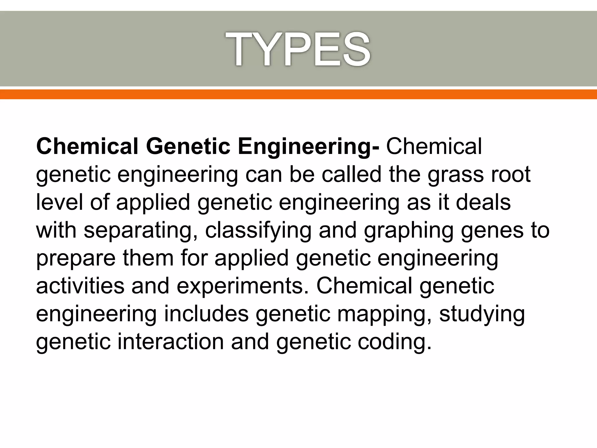 Chemical Genetic Engineering- Chemical
genetic engineering can be called the grass root
level of applied genetic engineering as it deals
with separating, classifying and graphing genes to
prepare them for applied genetic engineering
activities and experiments. Chemical genetic
engineering includes genetic mapping, studying
genetic interaction and genetic coding.
 