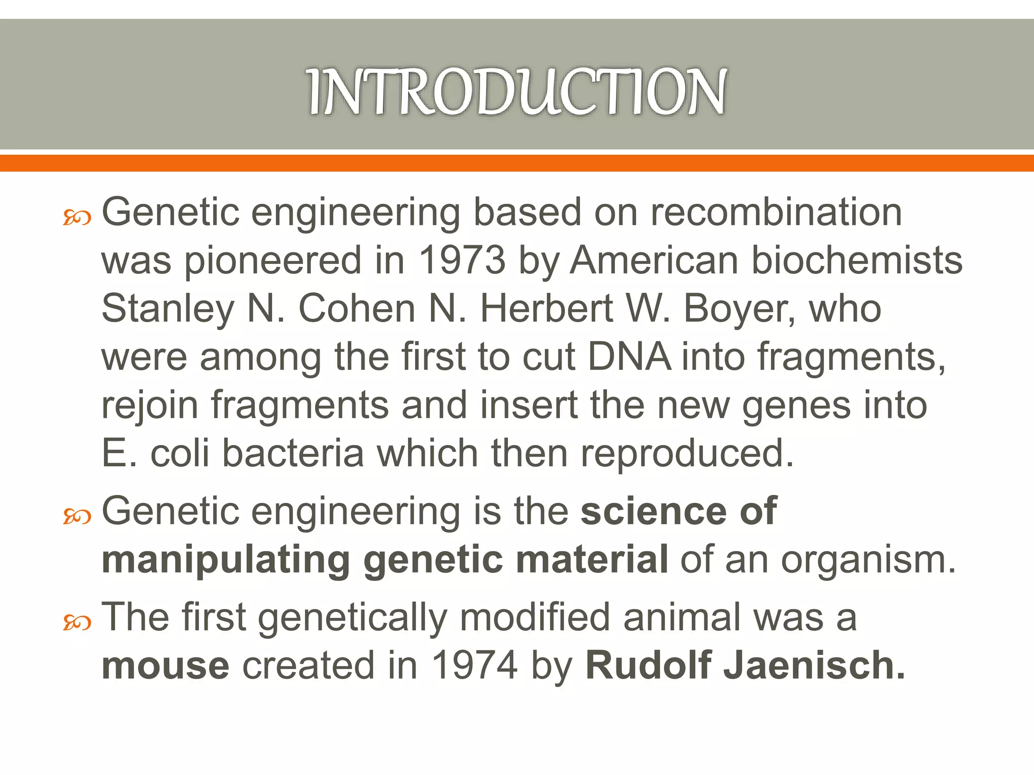  Genetic engineering based on recombination
was pioneered in 1973 by American biochemists
Stanley N. Cohen N. Herbert W. Boyer, who
were among the first to cut DNA into fragments,
rejoin fragments and insert the new genes into
E. coli bacteria which then reproduced.
 Genetic engineering is the science of
manipulating genetic material of an organism.
 The first genetically modified animal was a
mouse created in 1974 by Rudolf Jaenisch.
 