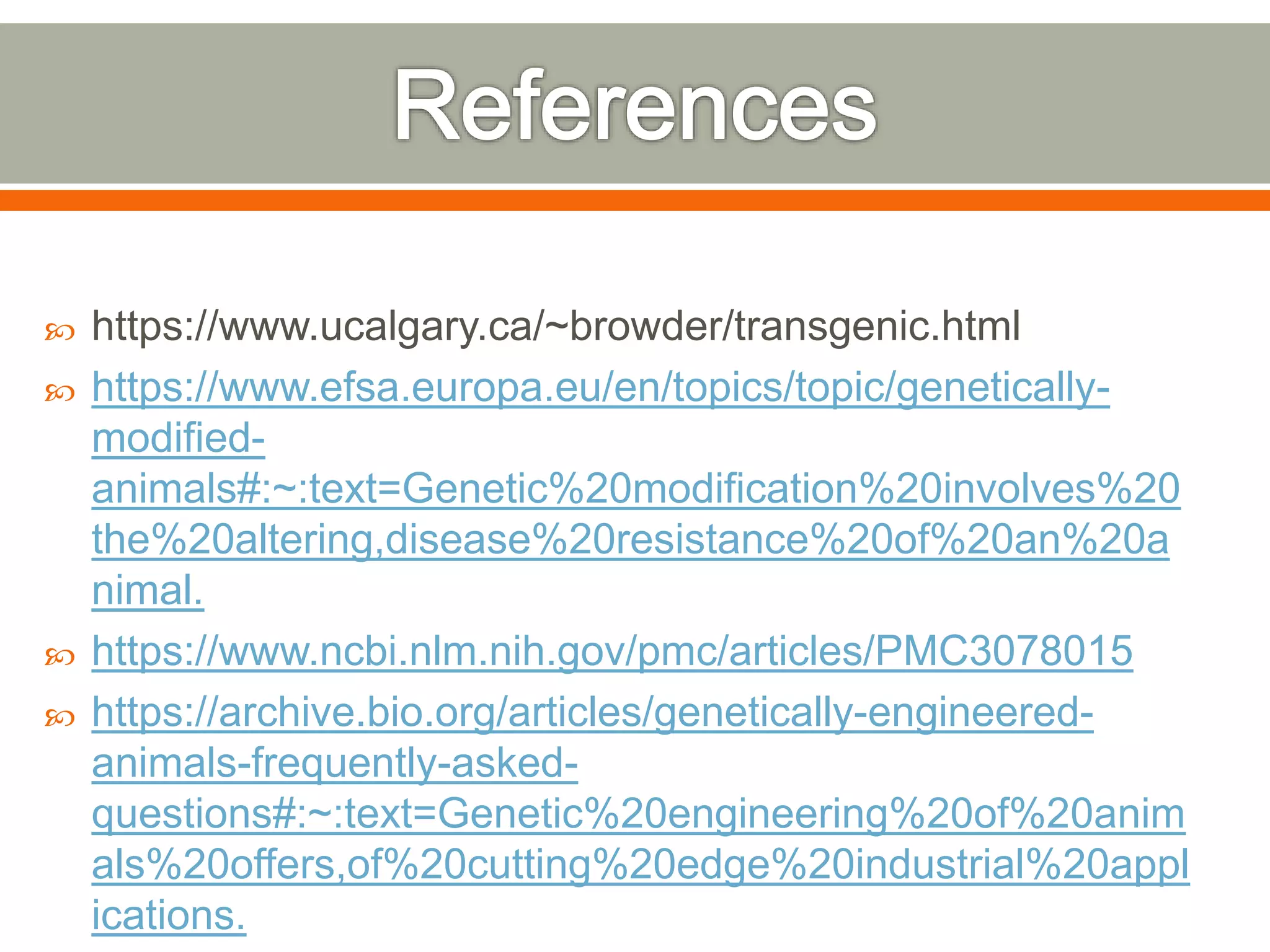  https://www.ucalgary.ca/~browder/transgenic.html
 https://www.efsa.europa.eu/en/topics/topic/genetically-
modified-
animals#:~:text=Genetic%20modification%20involves%20
the%20altering,disease%20resistance%20of%20an%20a
nimal.
 https://www.ncbi.nlm.nih.gov/pmc/articles/PMC3078015
 https://archive.bio.org/articles/genetically-engineered-
animals-frequently-asked-
questions#:~:text=Genetic%20engineering%20of%20anim
als%20offers,of%20cutting%20edge%20industrial%20appl
ications.
 