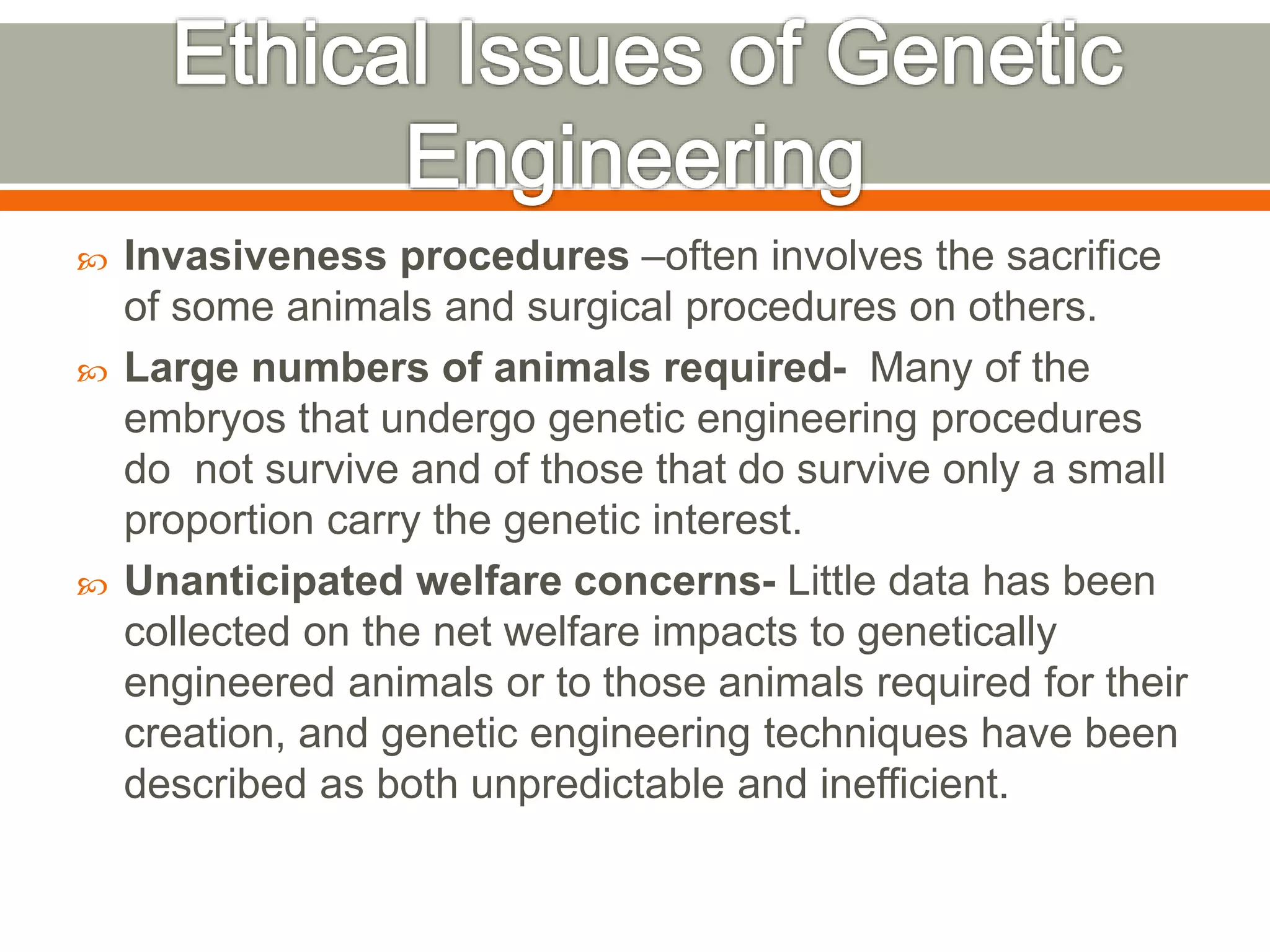  Invasiveness procedures –often involves the sacrifice
of some animals and surgical procedures on others.
 Large numbers of animals required- Many of the
embryos that undergo genetic engineering procedures
do not survive and of those that do survive only a small
proportion carry the genetic interest.
 Unanticipated welfare concerns- Little data has been
collected on the net welfare impacts to genetically
engineered animals or to those animals required for their
creation, and genetic engineering techniques have been
described as both unpredictable and inefficient.
 