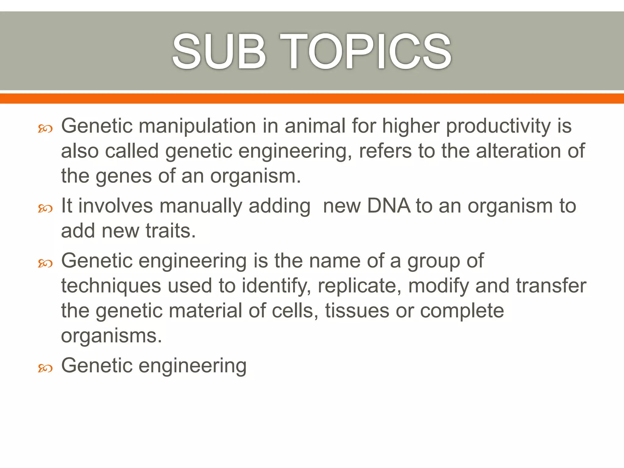  Genetic manipulation in animal for higher productivity is
also called genetic engineering, refers to the alteration of
the genes of an organism.
 It involves manually adding new DNA to an organism to
add new traits.
 Genetic engineering is the name of a group of
techniques used to identify, replicate, modify and transfer
the genetic material of cells, tissues or complete
organisms.
 Genetic engineering
 