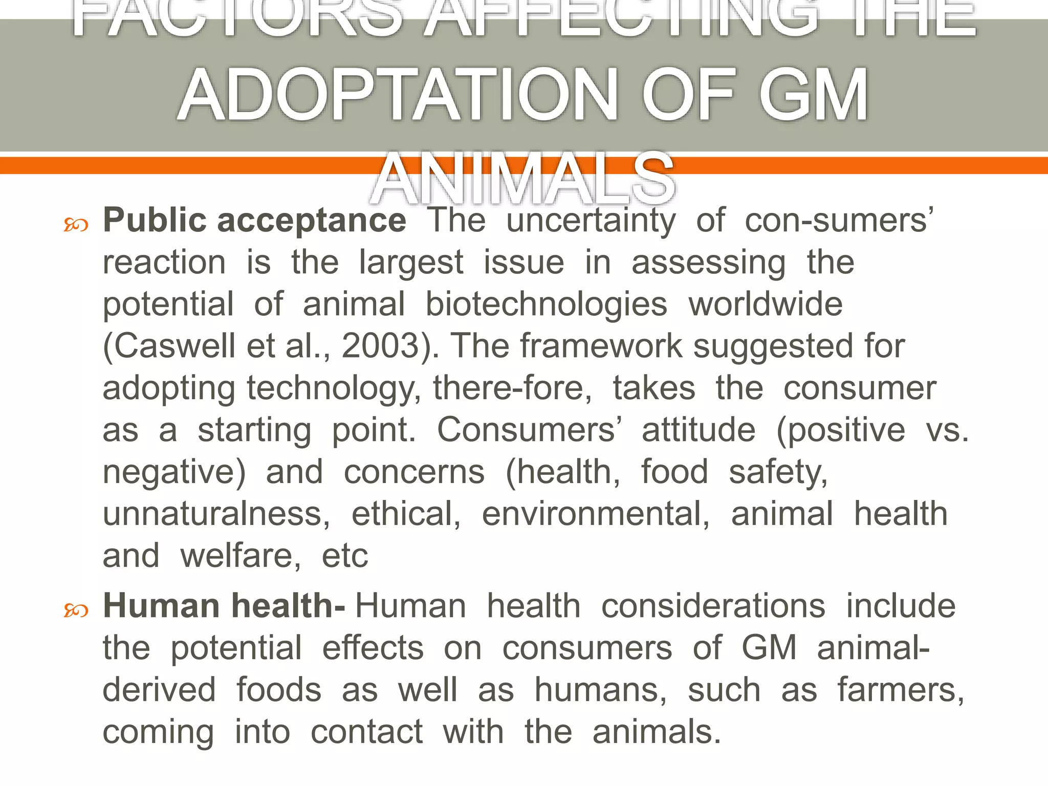  Public acceptance The uncertainty of con-sumers’
reaction is the largest issue in assessing the
potential of animal biotechnologies worldwide
(Caswell et al., 2003). The framework suggested for
adopting technology, there-fore, takes the consumer
as a starting point. Consumers’ attitude (positive vs.
negative) and concerns (health, food safety,
unnaturalness, ethical, environmental, animal health
and welfare, etc
 Human health- Human health considerations include
the potential effects on consumers of GM animal-
derived foods as well as humans, such as farmers,
coming into contact with the animals.
 