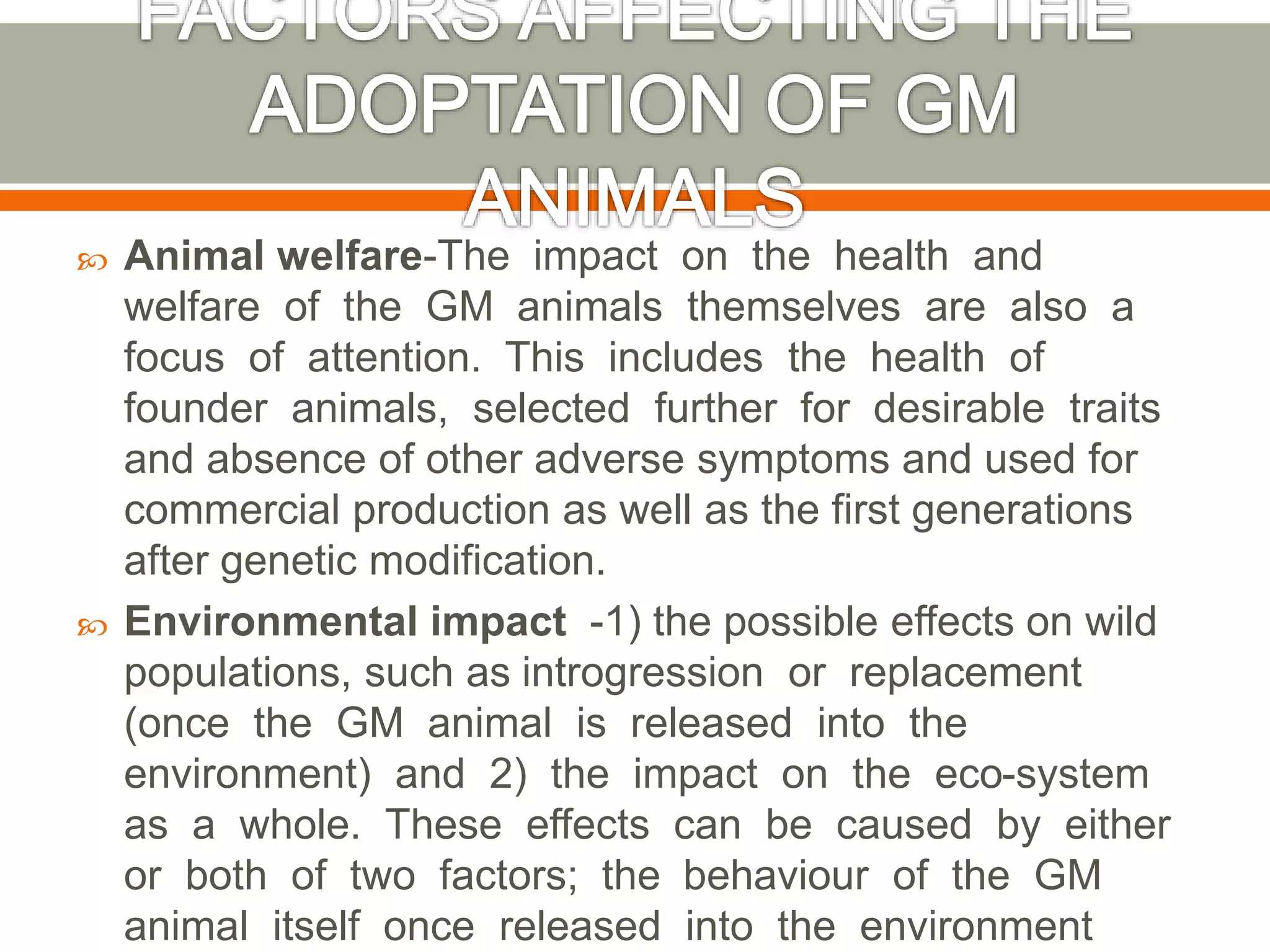  Animal welfare-The impact on the health and
welfare of the GM animals themselves are also a
focus of attention. This includes the health of
founder animals, selected further for desirable traits
and absence of other adverse symptoms and used for
commercial production as well as the first generations
after genetic modification.
 Environmental impact -1) the possible effects on wild
populations, such as introgression or replacement
(once the GM animal is released into the
environment) and 2) the impact on the eco-system
as a whole. These effects can be caused by either
or both of two factors; the behaviour of the GM
animal itself once released into the environment
 