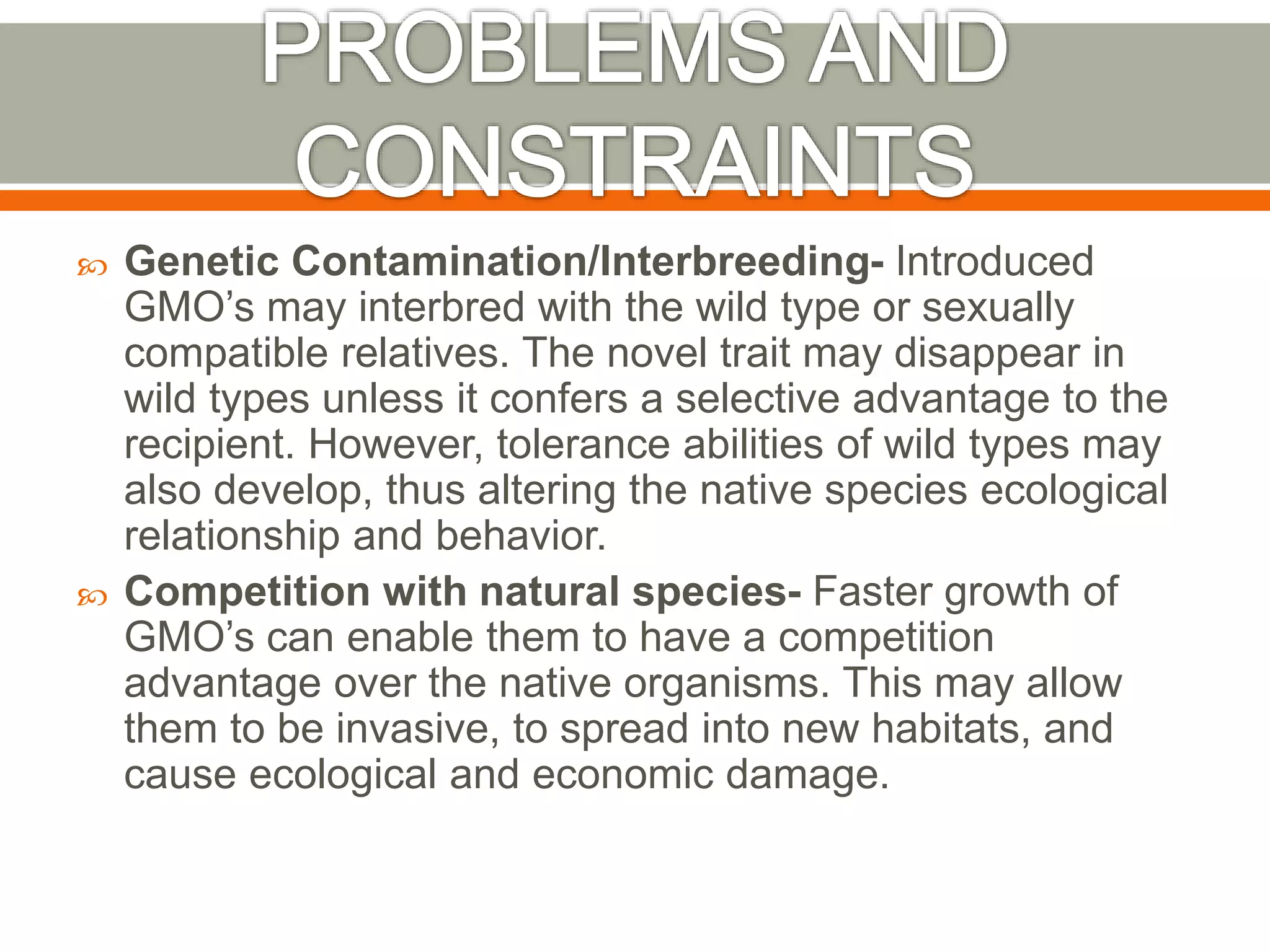  Genetic Contamination/Interbreeding- Introduced
GMO’s may interbred with the wild type or sexually
compatible relatives. The novel trait may disappear in
wild types unless it confers a selective advantage to the
recipient. However, tolerance abilities of wild types may
also develop, thus altering the native species ecological
relationship and behavior.
 Competition with natural species- Faster growth of
GMO’s can enable them to have a competition
advantage over the native organisms. This may allow
them to be invasive, to spread into new habitats, and
cause ecological and economic damage.
 