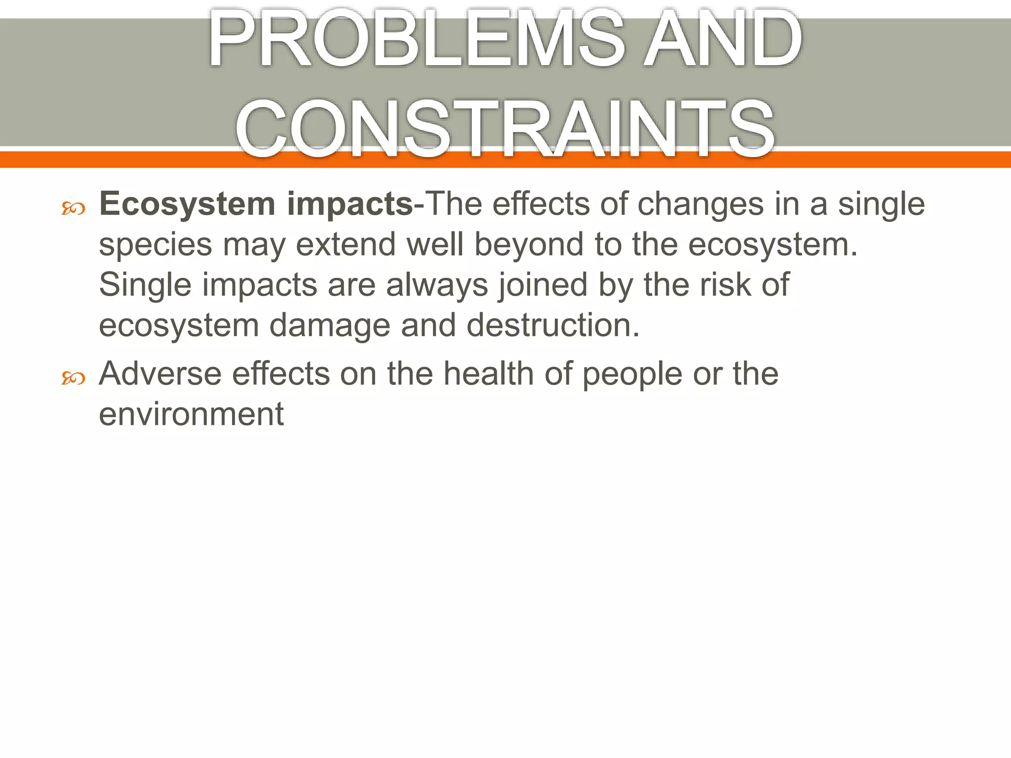  Ecosystem impacts-The effects of changes in a single
species may extend well beyond to the ecosystem.
Single impacts are always joined by the risk of
ecosystem damage and destruction.
 Adverse effects on the health of people or the
environment
 