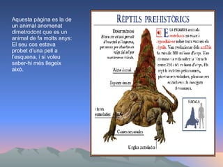 Aquesta pàgina es la de un animal anomenat dimetrodont que es un animal de fa molts anys: El seu cos estava probet d’una pell a l’esquena, i si voleu saber-hi més llegeix això. 
