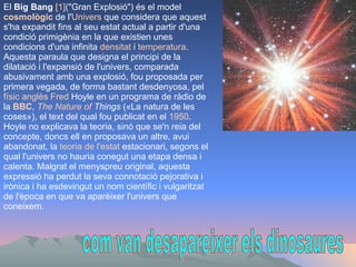 com van desapareixer els dinosaures El  Big Bang   [1] ("Gran Explosió") és el model  cosmològic  de l' Univers  que considera que aquest s'ha expandit fins al seu estat actual a partir d'una condició primigènia en la que existien unes condicions d'una infinita  densitat  i  temperatura . Aquesta paraula que designa el principi de la dilatació i l'expansió de l'univers, comparada abusivament amb una explosió, fou proposada per primera vegada, de forma bastant desdenyosa, pel  físic   anglès   Fred   Hoyle  en un programa de ràdio de la  BBC ,  The   Nature   of   Things  («La natura de les coses»), el text del qual fou publicat en el  1950 . Hoyle no explicava la teoria, sinó que se'n reia del concepte, doncs ell en proposava un altre, avui abandonat, la  teoria  de  l'estat   estacionari , segons el qual l'univers no hauria conegut una etapa densa i calenta. Malgrat el menyspreu original, aquesta expressió ha perdut la seva connotació pejorativa i irònica i ha esdevingut un nom científic i vulgaritzat de l'època en que va aparèixer l'univers que coneixem.  