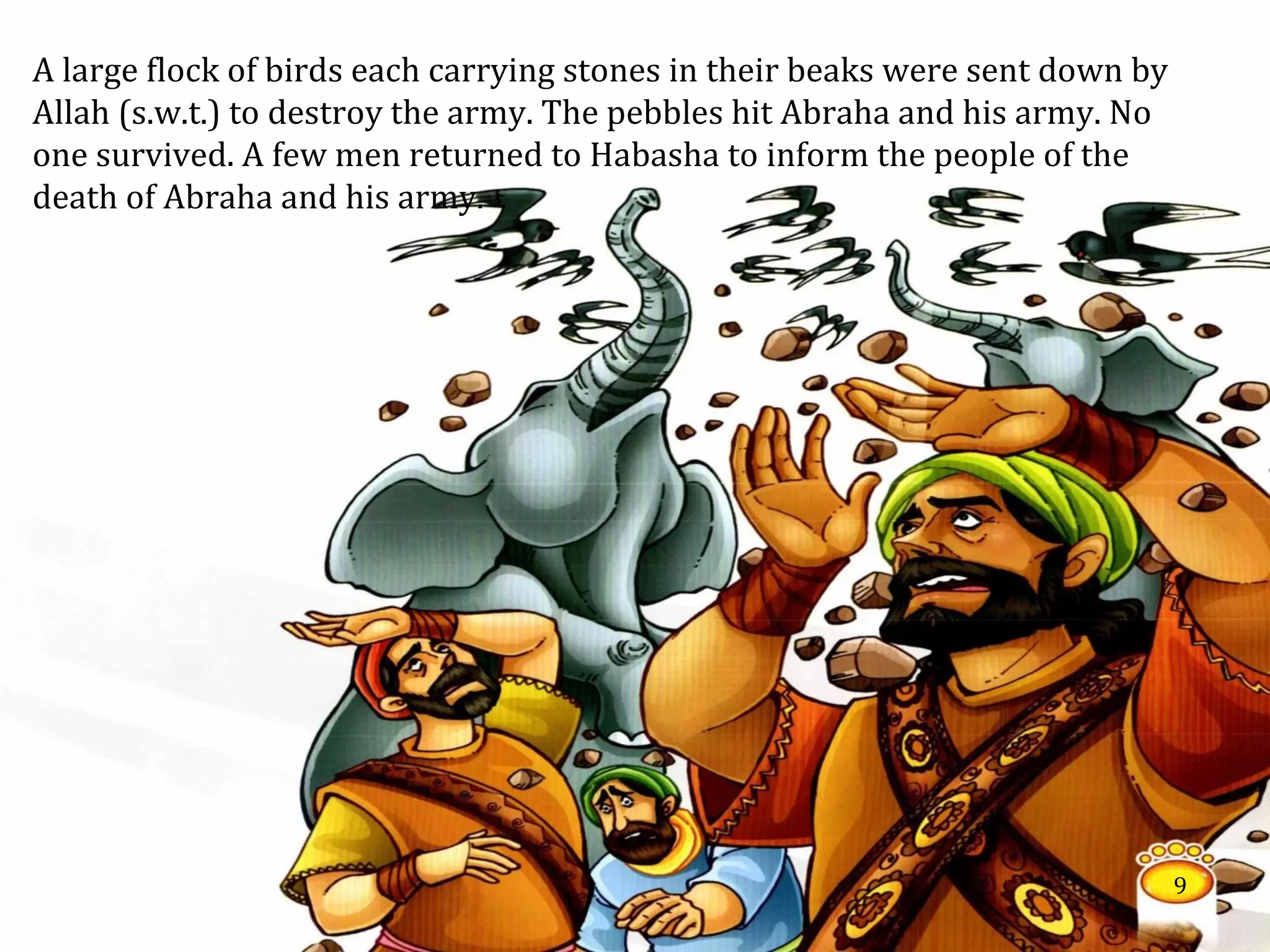 A large flock of birds each carrying stones in their beaks were sent down by
Allah (s.w.t.) to destroy the army. The pebbles hit Abraha and his army. No
one survived. A few men returned to Habasha to inform the people of the
death of Abraha and his army.
9
 