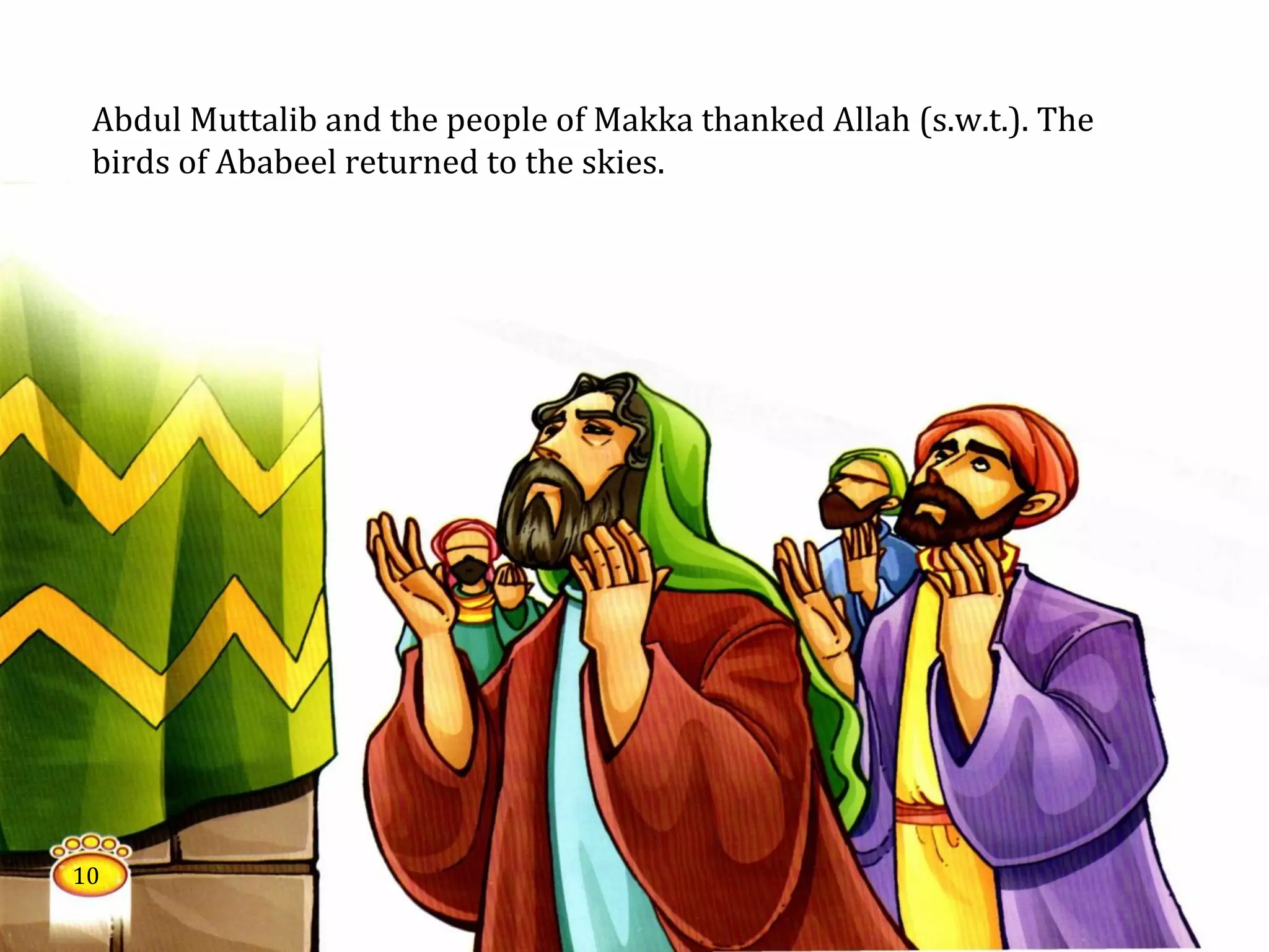 Abdul Muttalib and the people of Makka thanked Allah (s.w.t.). The
birds of Ababeel returned to the skies.
10
 