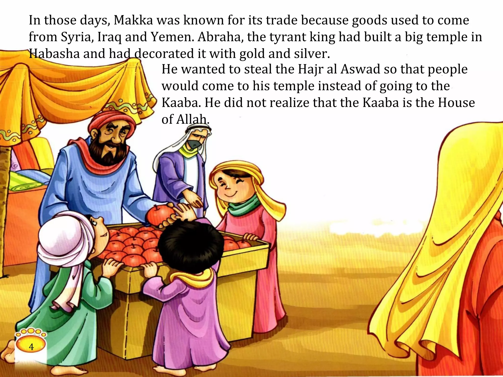 In those days, Makka was known for its trade because goods used to come
from Syria, Iraq and Yemen. Abraha, the tyrant king had built a big temple in
Habasha and had decorated it with gold and silver.
He wanted to steal the Hajr al Aswad so that people
would come to his temple instead of going to the
Kaaba. He did not realize that the Kaaba is the House
of Allah.
4
 
