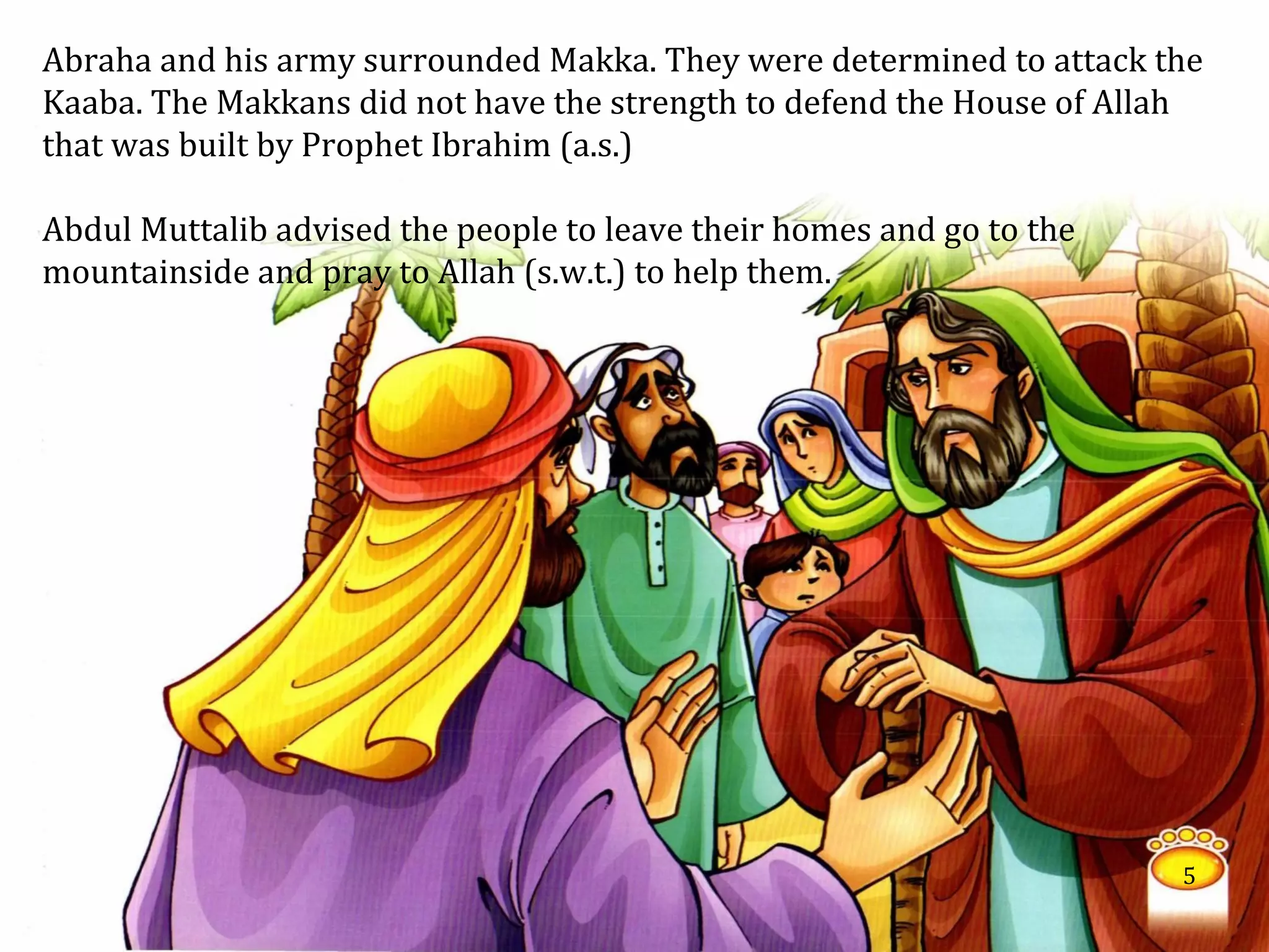 Abraha and his army surrounded Makka. They were determined to attack the
Kaaba. The Makkans did not have the strength to defend the House of Allah
that was built by Prophet Ibrahim (a.s.)
Abdul Muttalib advised the people to leave their homes and go to the
mountainside and pray to Allah (s.w.t.) to help them.
5
 