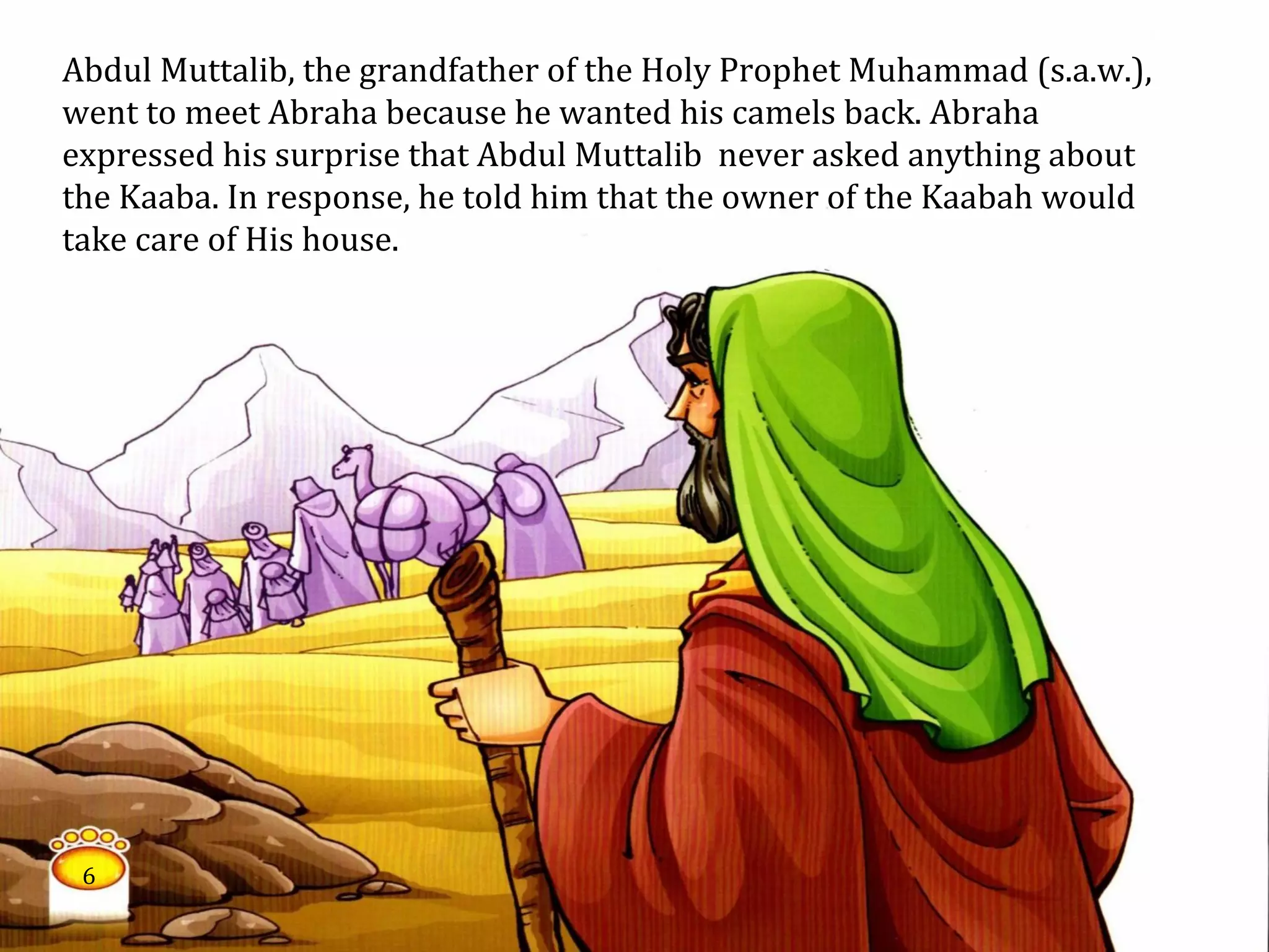 Abdul Muttalib, the grandfather of the Holy Prophet Muhammad (s.a.w.),
went to meet Abraha because he wanted his camels back. Abraha
expressed his surprise that Abdul Muttalib never asked anything about
the Kaaba. In response, he told him that the owner of the Kaabah would
take care of His house.
6
 