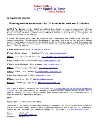 FOR IMMEDIATE RELEASE
Winning Artists Announced for 3rd
Annual Animals Art Exhibition
JUPITER, FL – October 1, 2013 / -- Light Space & Time Online Art Gallery is pleased to announce that it’s October
2013 international juried art exhibition is now posted, online and ready to be viewed on their website. The theme for
this art exhibition is “Animals” and artists were asked for their interpretation of this theme by submitting their best
animal art for inclusion into this exhibition.
The gallery encouraged and accepted entries from all artists regardless of their experience and there were no
geographic restrictions. The gallery received and judged 581 entries from 13 different countries and from 36 different
states. The gallery also selected artists for Special Merit and Special Recognition awards as well. Congratulations to
the following artists who have been designated as this month’s winning artists of the Overall Category for the 3rd
Annual Animals Art Exhibition.
1st
Place – Adina Baker - "Showtime" - www.adinabaker.com
2nd
Place - Siobhán Duggan - "If I Could Talk I'd Tell You" - www.siobhanduggan.ie
3rd
Place - Susan Werby - "Fourth Dimension" - www.redbubble.com/people/g7susan9werby3
4th
Place - Rick Wooten - "Forest Sentries" - www.paintbrushodyssey.com
5th
Place - Maciej Grzegorzek - "River of Sheeps" - www.maciejgrzegorzek.pl
6th
Place - Lindsey Kustusch - "Closing In" - www.lindseykustusch.com
7th
Place - Michael Dumas - "Kinship" - www.natureartists.com/dumasm.htm
8th
Place – Wendi Schneider - "Egret" - www.wendischneider.com
9th
Place - Julian Wheat - "Bonnie" - http://www.julianwheat.com
10th
Place - Carson Kapp - "Angel Wings" - http://carsonkapp.weebly.com
The 3rd
Annual Animals Art Exhibition can be accessed here http://www.lightspacetime.com/animals-art-exhibition-
october-2013/. Each month Light Space & Time Online Art Gallery conducts themed online art competitions for 2D
artists. All participating winners of each competition have their artwork exposed and promoted online through the
gallery to thousands of guest visitors each month.
#####
About Light Space & Time Online Art Gallery
Light Space & Time Online Art Gallery offers monthly art competitions and monthly art exhibitions for new and
emerging artists. Light Space & Time’s intention is to showcase this incredible talent in a series of monthly themed art
competitions and displaying the exceptional abilities of these artists. http://www.lightspacetime.com
Contact: John R. Math
Email: info@lightspacetime.com
Telephone: 888-490-3530
 