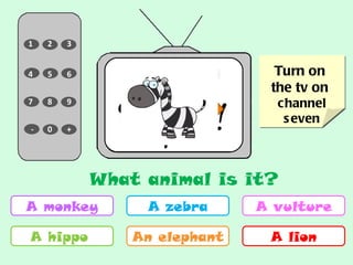 6 7 3 1 8 9 0 - + 5 2 4 Turn on  the tv on  channel seven A monkey A hippo  A zebra An elephant A vulture A lion NEXT What animal is it? 